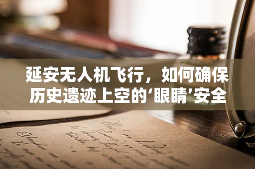 延安无人机飞行，如何确保历史遗迹上空的‘眼睛’安全无虞？