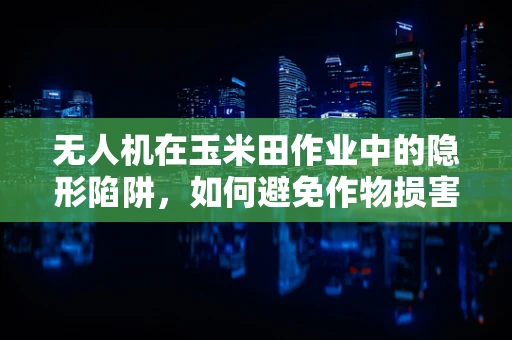 无人机在玉米田作业中的隐形陷阱，如何避免作物损害？