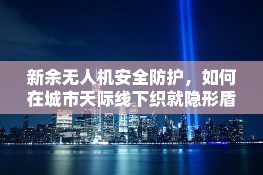 新余无人机安全防护，如何在城市天际线下织就隐形盾牌？