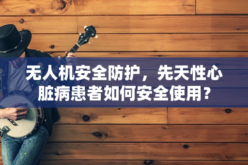 无人机安全防护，先天性心脏病患者如何安全使用？