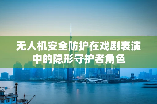 无人机安全防护在戏剧表演中的隐形守护者角色