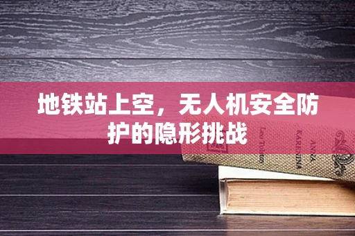 地铁站上空，无人机安全防护的隐形挑战