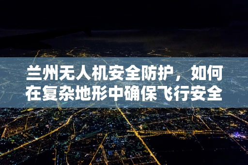 兰州无人机安全防护，如何在复杂地形中确保飞行安全？