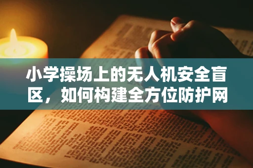 小学操场上的无人机安全盲区，如何构建全方位防护网？