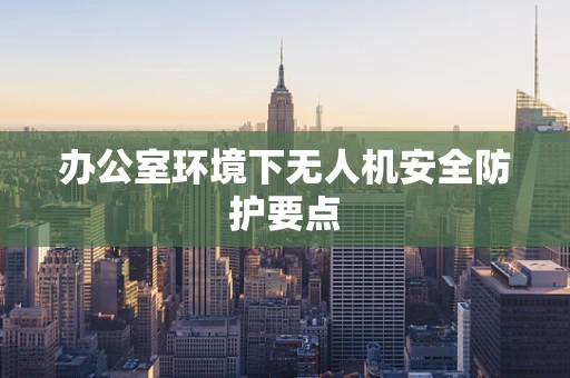 办公室环境下无人机安全防护要点