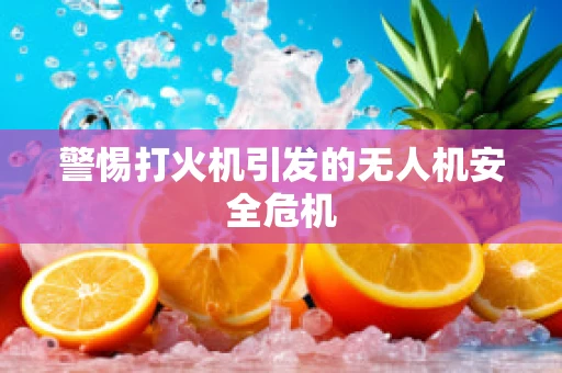 警惕打火机引发的无人机安全危机