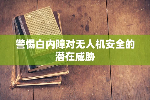 警惕白内障对无人机安全的潜在威胁