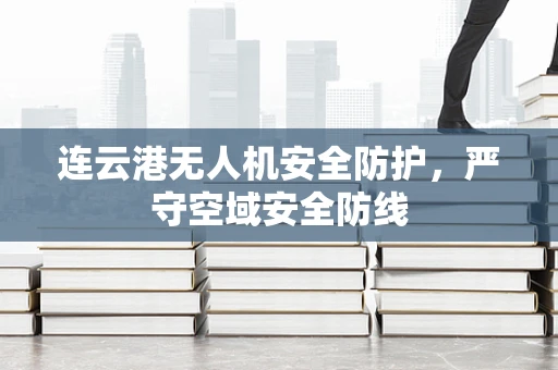 连云港无人机安全防护，严守空域安全防线