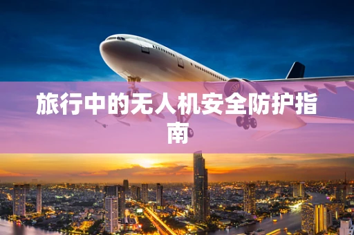 旅行中的无人机安全防护指南
