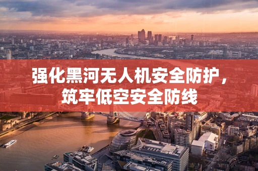 强化黑河无人机安全防护，筑牢低空安全防线