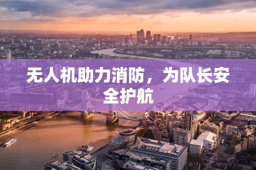 无人机助力消防，为队长安全护航
