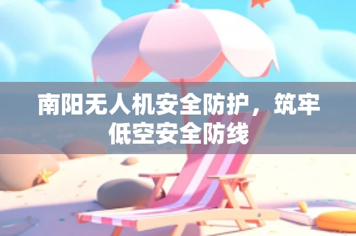 南阳无人机安全防护，筑牢低空安全防线