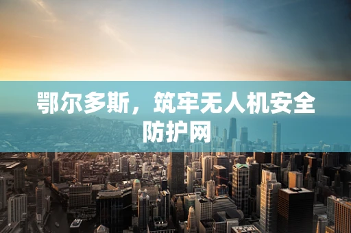 鄂尔多斯，筑牢无人机安全防护网