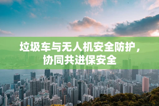 垃圾车与无人机安全防护，协同共进保安全