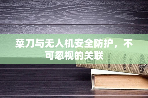 菜刀与无人机安全防护，不可忽视的关联