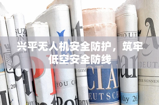 兴平无人机安全防护，筑牢低空安全防线