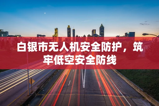 白银市无人机安全防护，筑牢低空安全防线