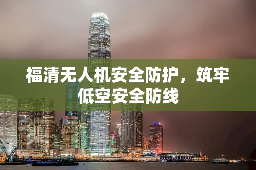 福清无人机安全防护，筑牢低空安全防线