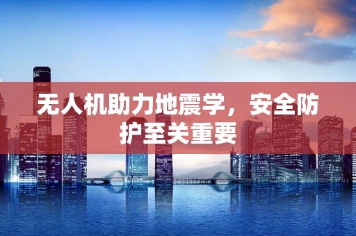 无人机助力地震学，安全防护至关重要
