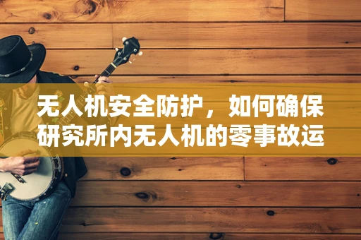 无人机安全防护，如何确保研究所内无人机的零事故运行？