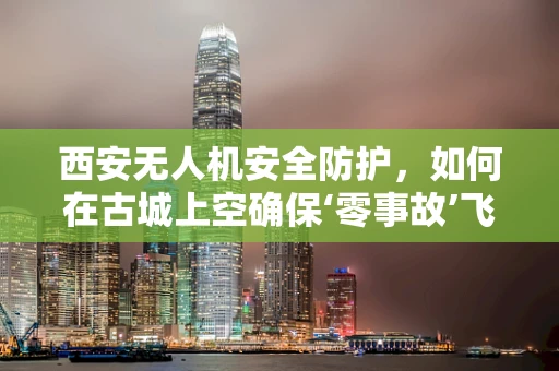 西安无人机安全防护，如何在古城上空确保‘零事故’飞行？