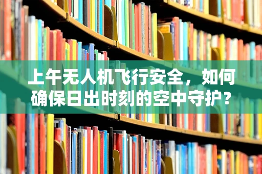 上午无人机飞行安全，如何确保日出时刻的空中守护？