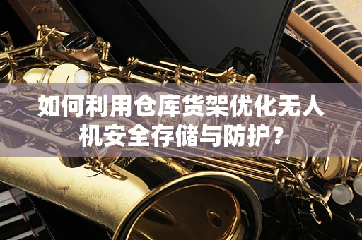 如何利用仓库货架优化无人机安全存储与防护？