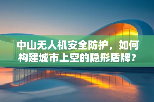 中山无人机安全防护，如何构建城市上空的隐形盾牌？