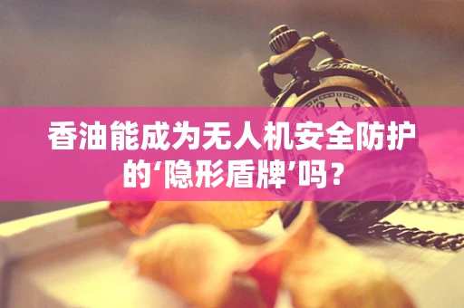 香油能成为无人机安全防护的‘隐形盾牌’吗？