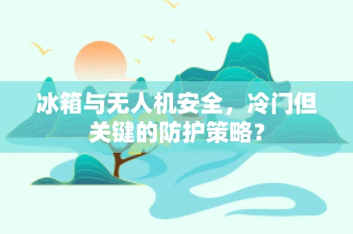 冰箱与无人机安全，冷门但关键的防护策略？