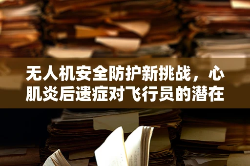 无人机安全防护新挑战，心肌炎后遗症对飞行员的潜在影响