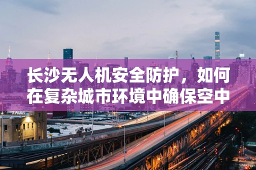 长沙无人机安全防护，如何在复杂城市环境中确保空中交通的顺畅？