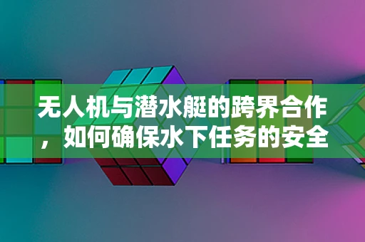 无人机与潜水艇的跨界合作，如何确保水下任务的安全？