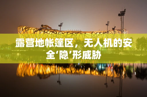 露营地帐篷区，无人机的安全‘隐’形威胁