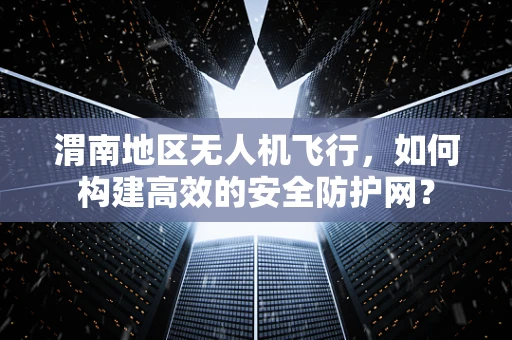 渭南地区无人机飞行，如何构建高效的安全防护网？