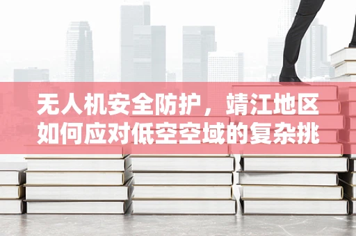 无人机安全防护，靖江地区如何应对低空空域的复杂挑战？