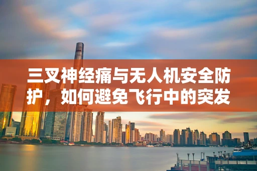 三叉神经痛与无人机安全防护，如何避免飞行中的突发性疼痛？