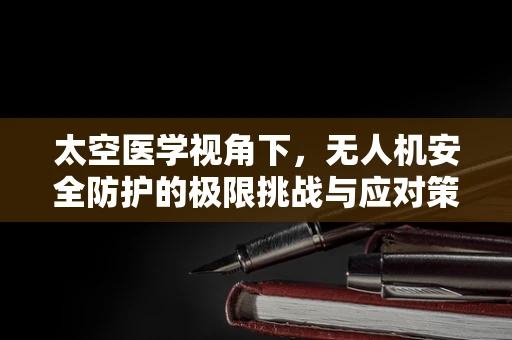 太空医学视角下，无人机安全防护的极限挑战与应对策略