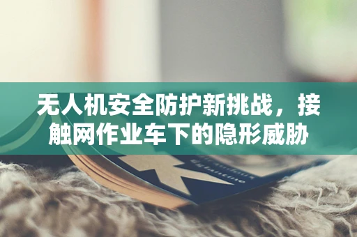 无人机安全防护新挑战，接触网作业车下的隐形威胁