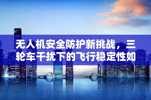 无人机安全防护新挑战，三轮车干扰下的飞行稳定性如何保障？