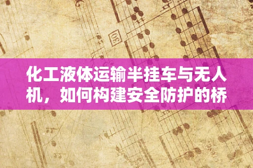 化工液体运输半挂车与无人机，如何构建安全防护的桥梁？