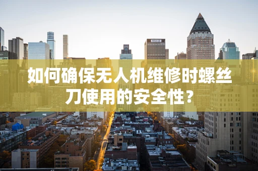如何确保无人机维修时螺丝刀使用的安全性？