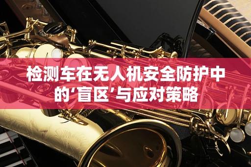 检测车在无人机安全防护中的‘盲区’与应对策略