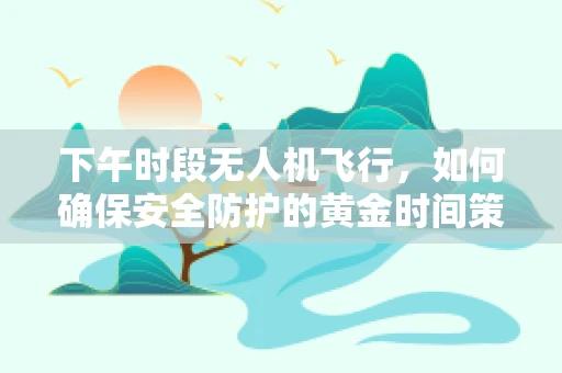 下午时段无人机飞行，如何确保安全防护的黄金时间策略？