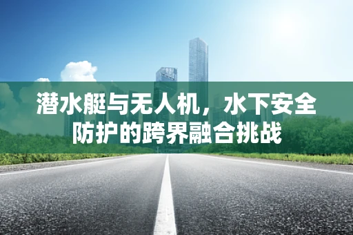 潜水艇与无人机，水下安全防护的跨界融合挑战