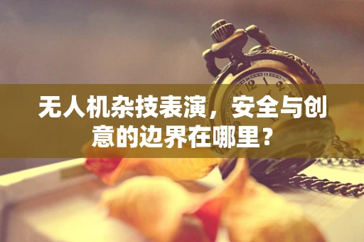 无人机杂技表演，安全与创意的边界在哪里？