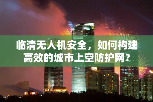 临清无人机安全，如何构建高效的城市上空防护网？