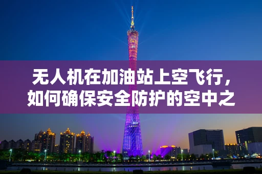 无人机在加油站上空飞行，如何确保安全防护的空中之问？