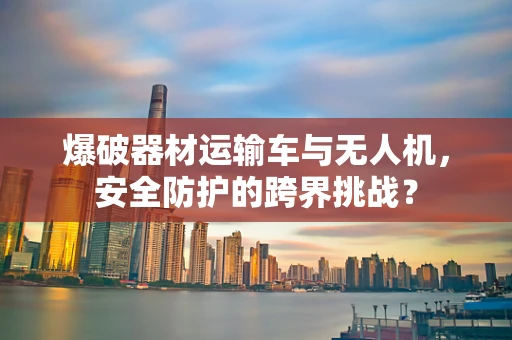 爆破器材运输车与无人机，安全防护的跨界挑战？