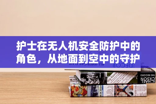 护士在无人机安全防护中的角色，从地面到空中的守护者？